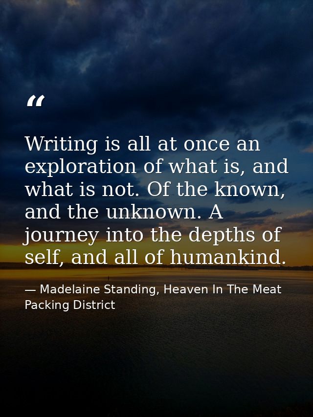 Writing is all at once an exploration of what is, and what is not. Of the known, and the unknown. A journey into the dep — Madelaine Standing, Heaven In The Meat Packing District