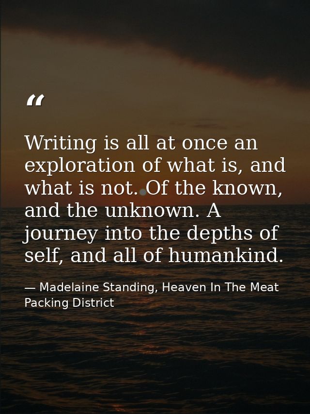 Writing is all at once an exploration of what is, and what is not. Of the known, and the unknown. A journey into the dep — Madelaine Standing, Heaven In The Meat Packing District