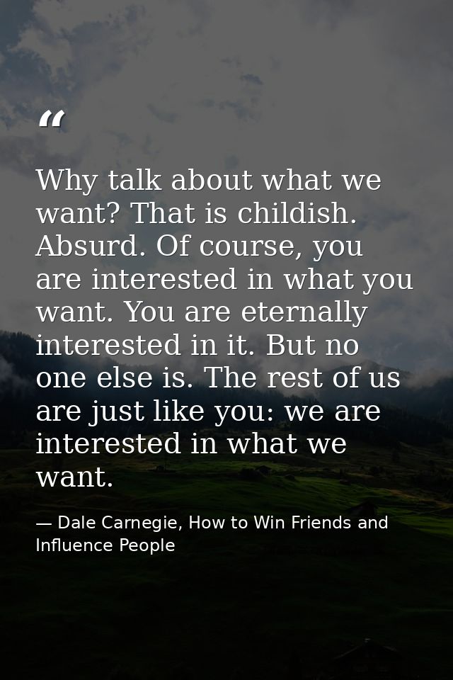 Why talk about what we want? That is childish. Absurd. Of course, you are interested in what you want. You are eternally — Dale Carnegie, How to Win Friends and Influence People