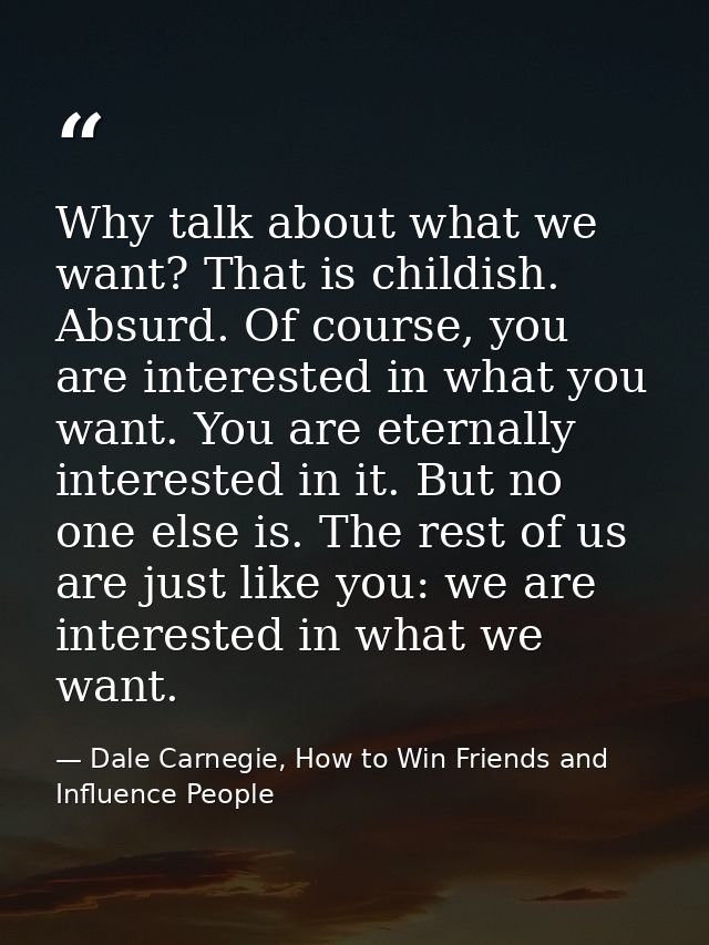 Why talk about what we want? That is childish. Absurd. Of course, you are interested in what you want. You are eternally — Dale Carnegie, How to Win Friends and Influence People