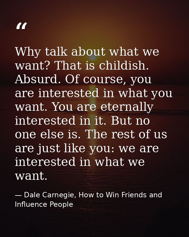 Why talk about what we want? That is childish. Absurd. Of course, you are interested in what you want. You are eternally — Dale Carnegie, How to Win Friends and Influence People