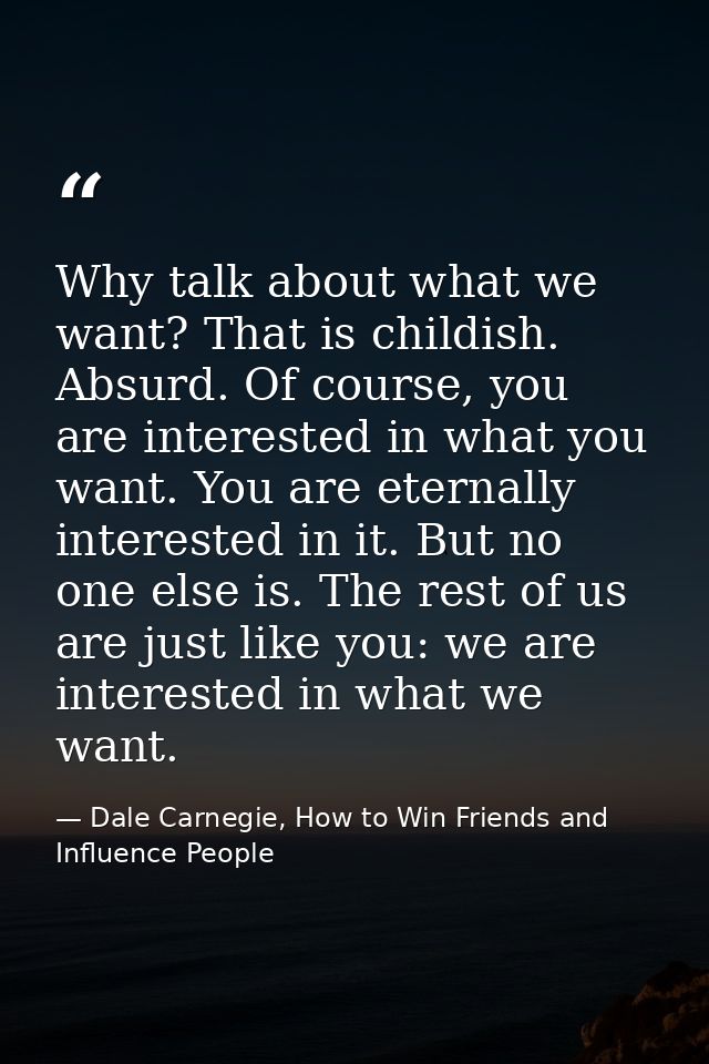 Why talk about what we want? That is childish. Absurd. Of course, you are interested in what you want. You are eternally — Dale Carnegie, How to Win Friends and Influence People