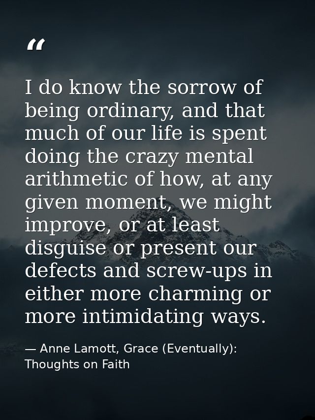 I do know the sorrow of being ordinary, and that much of our life is spent doing the crazy mental arithmetic of how, at  — Anne Lamott, Grace (Eventually): Thoughts on Faith