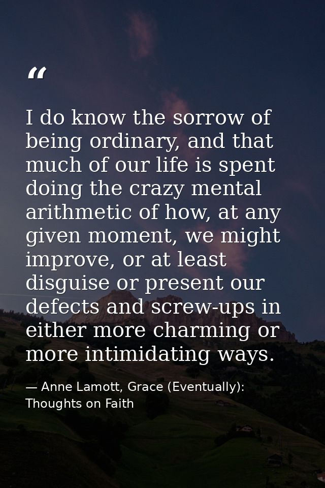 I do know the sorrow of being ordinary, and that much of our life is spent doing the crazy mental arithmetic of how, at  — Anne Lamott, Grace (Eventually): Thoughts on Faith