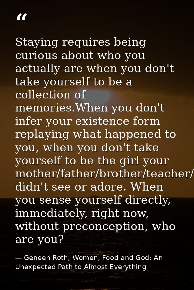 Staying requires being curious about who you actually are when you don't take yourself to be a collection of memories.Wh — Geneen Roth, Women, Food and God: An Unexpected Path to Almost Everything