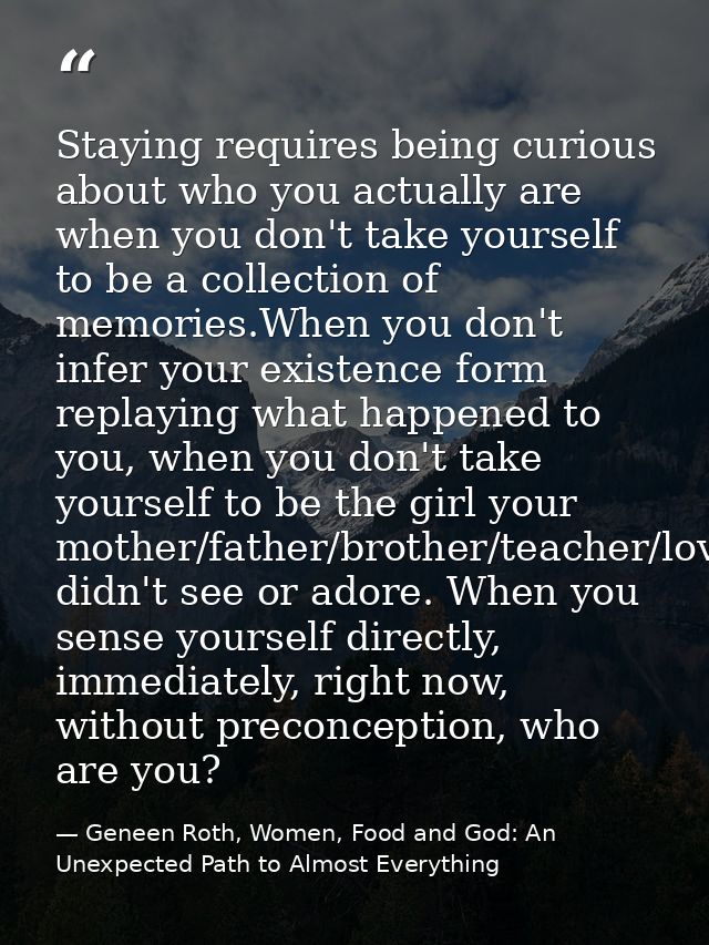 Staying requires being curious about who you actually are when you don't take yourself to be a collection of memories.Wh — Geneen Roth, Women, Food and God: An Unexpected Path to Almost Everything