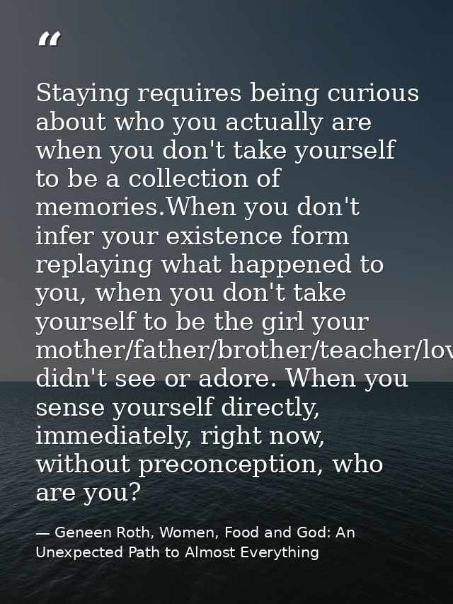 Staying requires being curious about who you actually are when you don't take yourself to be a collection of memories.Wh — Geneen Roth, Women, Food and God: An Unexpected Path to Almost Everything