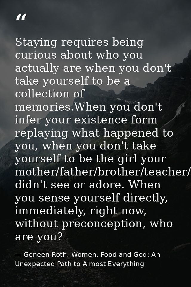 Staying requires being curious about who you actually are when you don't take yourself to be a collection of memories.Wh — Geneen Roth, Women, Food and God: An Unexpected Path to Almost Everything