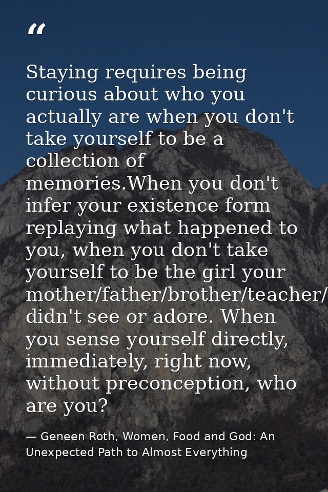 Staying requires being curious about who you actually are when you don't take yourself to be a collection of memories.Wh — Geneen Roth, Women, Food and God: An Unexpected Path to Almost Everything