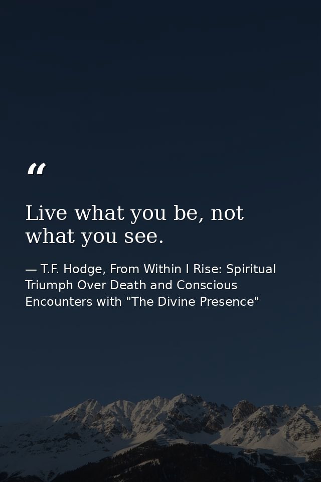 Live what you be, not what you see. — T.F. Hodge, From Within I Rise: Spiritual Triumph Over Death and Conscious Encounters with "The Divine Presence"