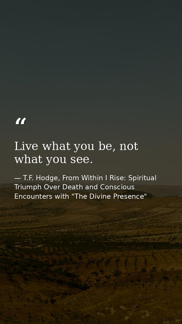 Live what you be, not what you see. — T.F. Hodge, From Within I Rise: Spiritual Triumph Over Death and Conscious Encounters with "The Divine Presence"