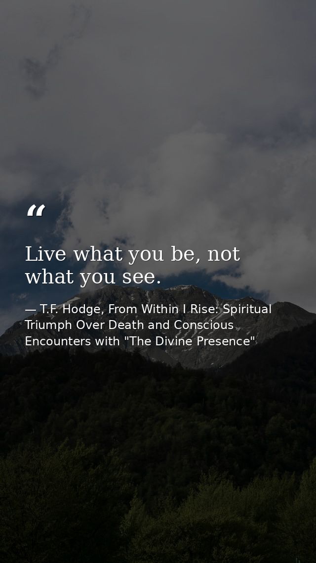 Live what you be, not what you see. — T.F. Hodge, From Within I Rise: Spiritual Triumph Over Death and Conscious Encounters with "The Divine Presence"
