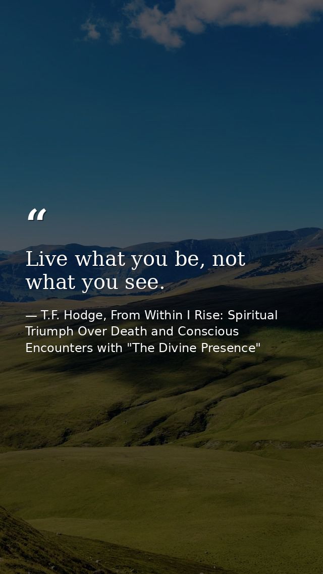 Live what you be, not what you see. — T.F. Hodge, From Within I Rise: Spiritual Triumph Over Death and Conscious Encounters with "The Divine Presence"
