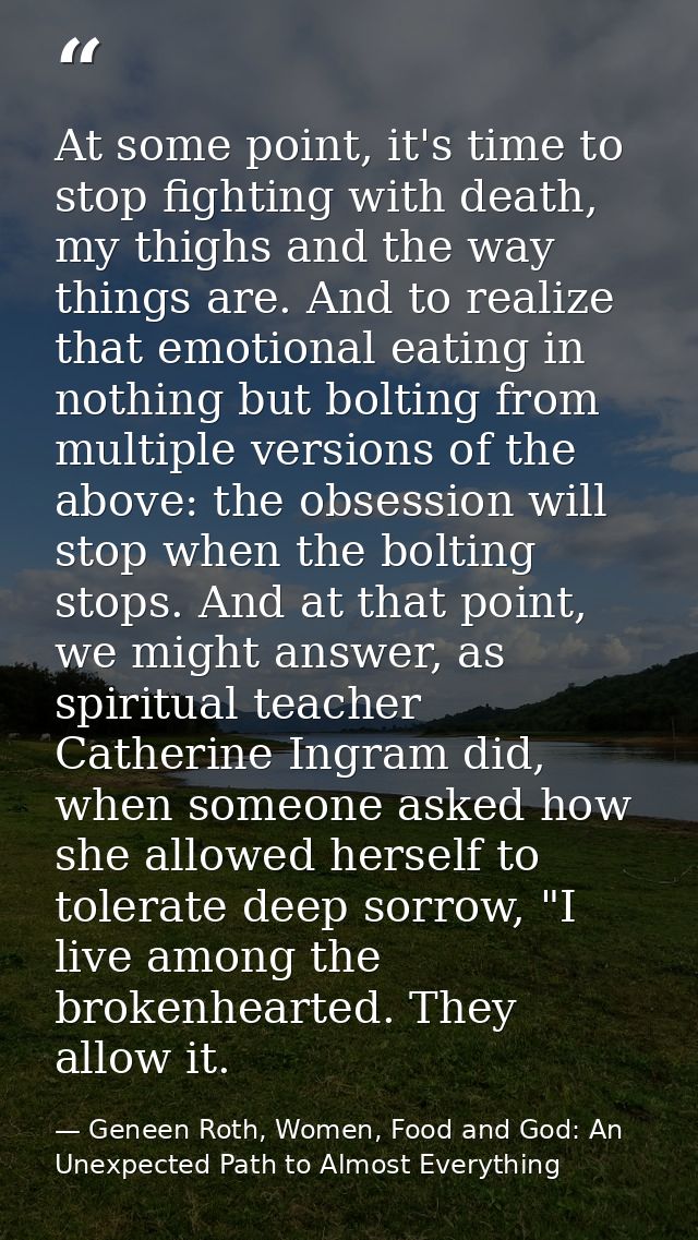 At some point, it's time to stop fighting with death, my thighs and the way things are. And to realize that emotional ea — Geneen Roth, Women, Food and God: An Unexpected Path to Almost Everything