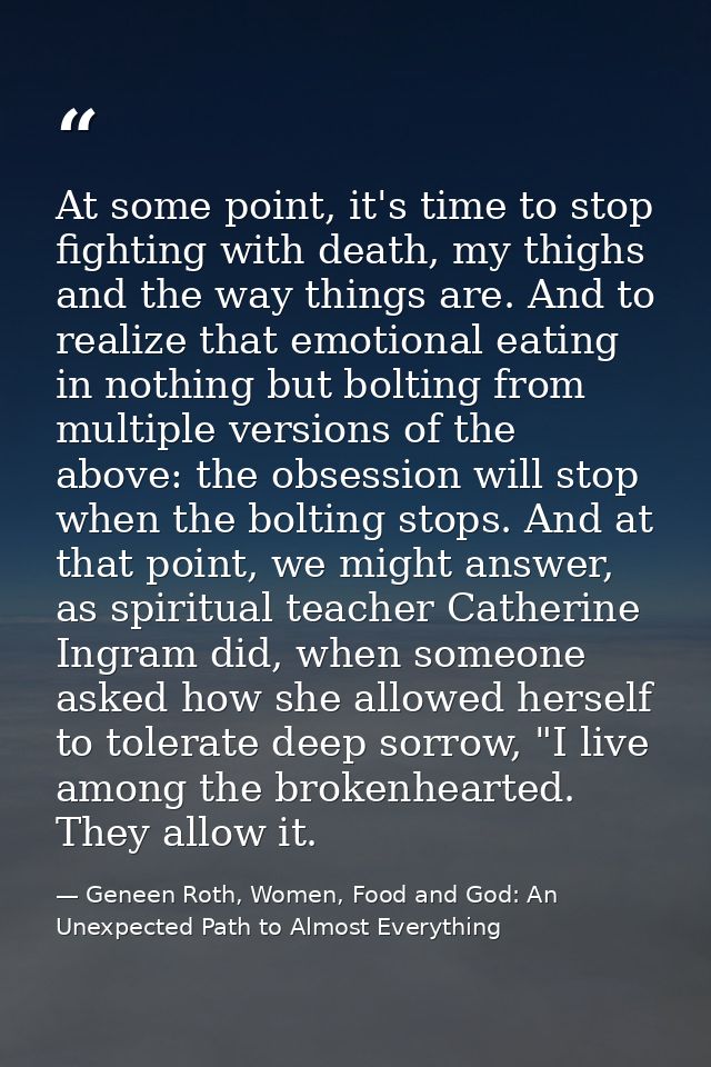 At some point, it's time to stop fighting with death, my thighs and the way things are. And to realize that emotional ea — Geneen Roth, Women, Food and God: An Unexpected Path to Almost Everything