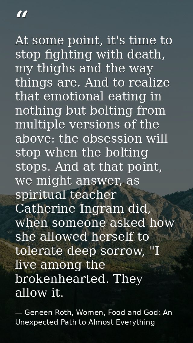 At some point, it's time to stop fighting with death, my thighs and the way things are. And to realize that emotional ea — Geneen Roth, Women, Food and God: An Unexpected Path to Almost Everything