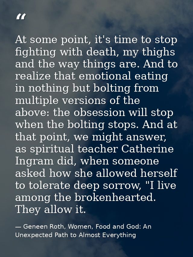 At some point, it's time to stop fighting with death, my thighs and the way things are. And to realize that emotional ea — Geneen Roth, Women, Food and God: An Unexpected Path to Almost Everything
