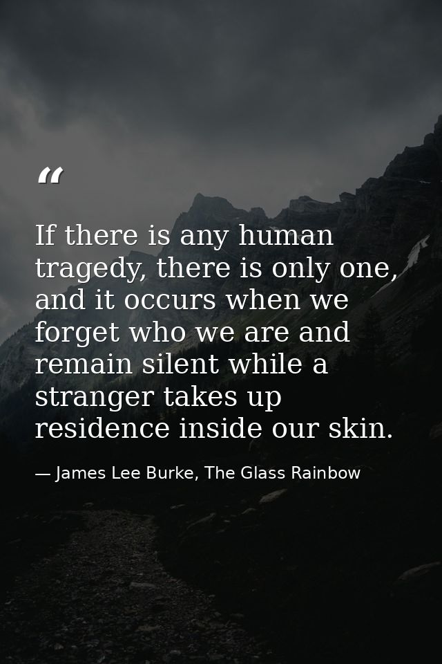 If there is any human tragedy, there is only one, and it occurs when we forget who we are and remain silent while a stra — James Lee Burke, The Glass Rainbow