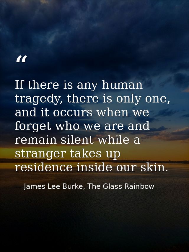 If there is any human tragedy, there is only one, and it occurs when we forget who we are and remain silent while a stra — James Lee Burke, The Glass Rainbow