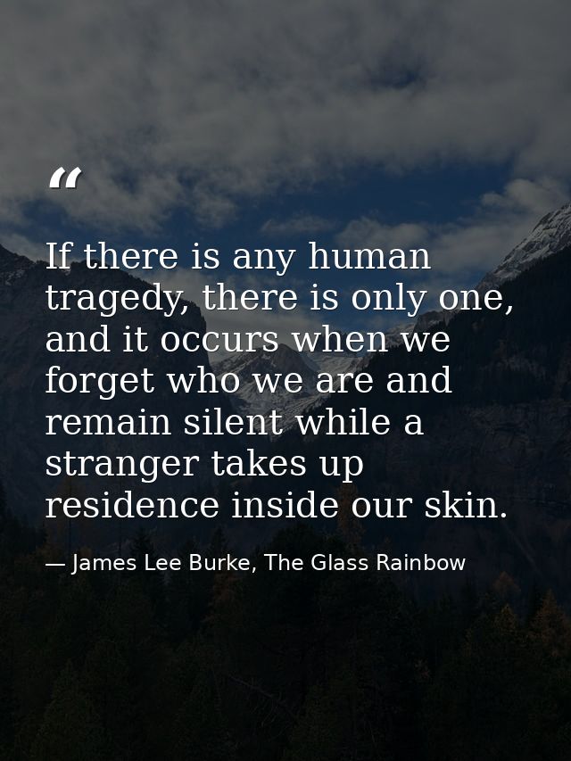If there is any human tragedy, there is only one, and it occurs when we forget who we are and remain silent while a stra — James Lee Burke, The Glass Rainbow