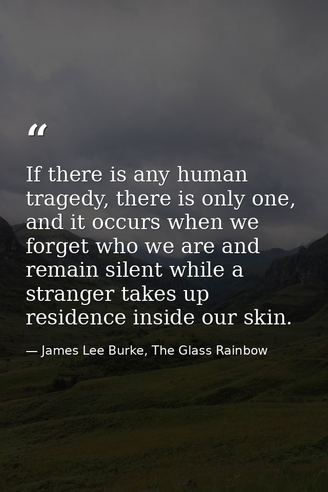 If there is any human tragedy, there is only one, and it occurs when we forget who we are and remain silent while a stra — James Lee Burke, The Glass Rainbow