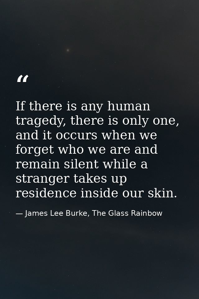 If there is any human tragedy, there is only one, and it occurs when we forget who we are and remain silent while a stra — James Lee Burke, The Glass Rainbow