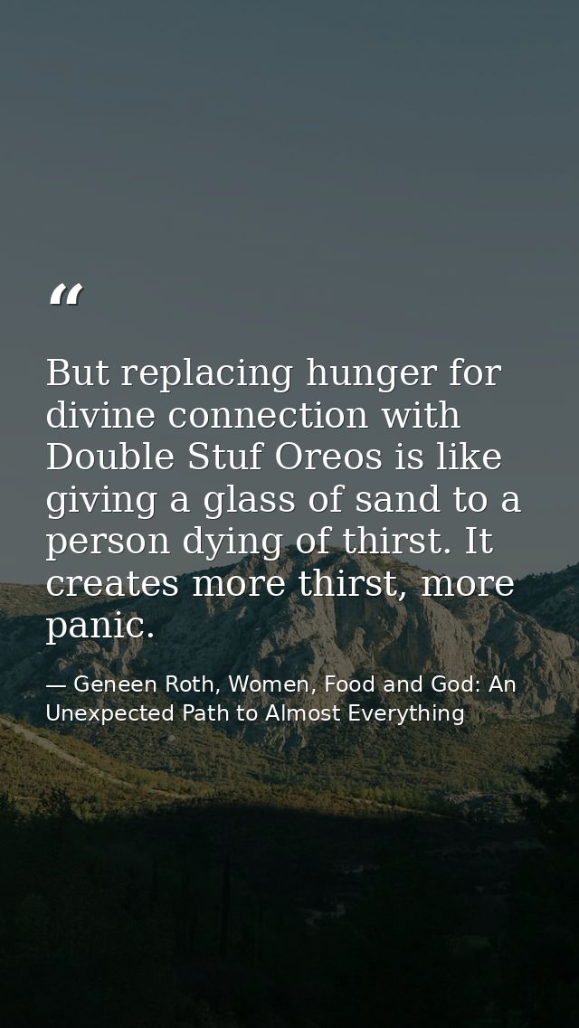 But replacing hunger for divine connection with Double Stuf Oreos is like giving a glass of sand to a person dying of th — Geneen Roth, Women, Food and God: An Unexpected Path to Almost Everything