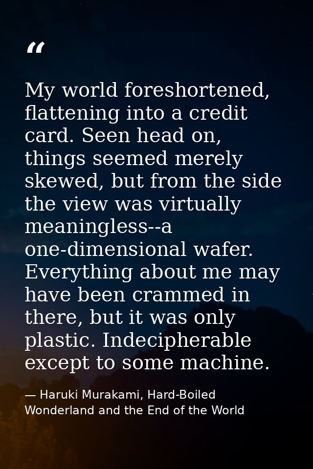 My world foreshortened, flattening into a credit card. Seen head on, things seemed merely skewed, but from the side the  — Haruki Murakami, Hard-Boiled Wonderland and the End of the World
