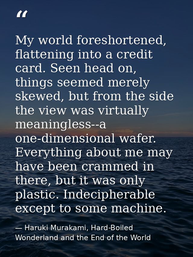 My world foreshortened, flattening into a credit card. Seen head on, things seemed merely skewed, but from the side the  — Haruki Murakami, Hard-Boiled Wonderland and the End of the World