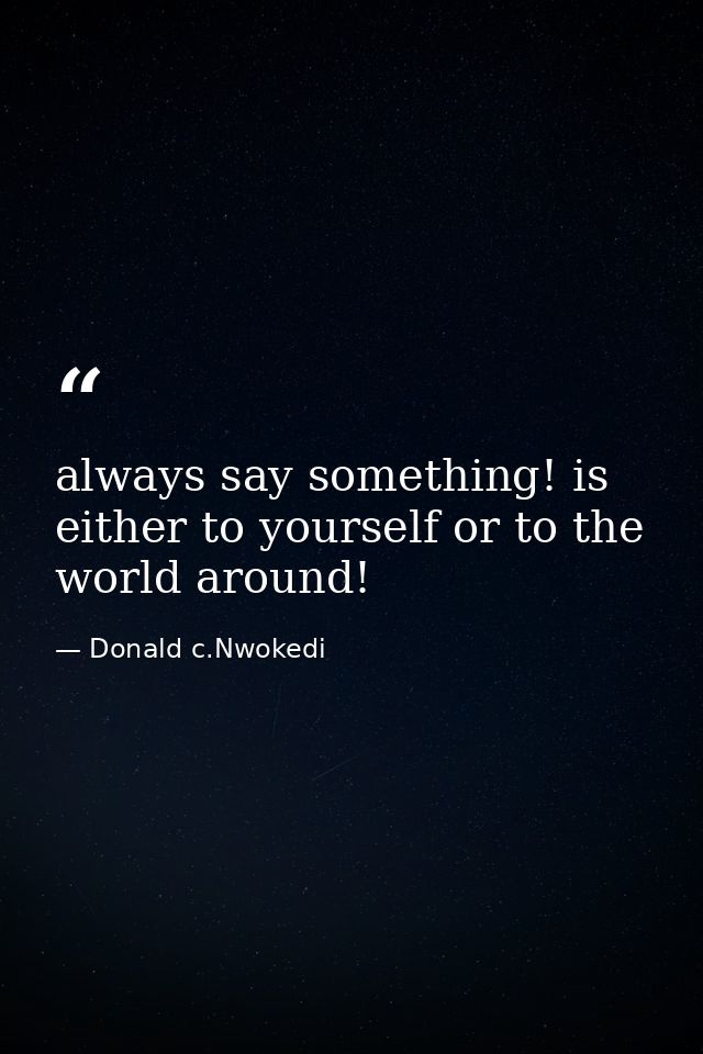 always say something! is either to yourself or to the world around! — Donald c.Nwokedi