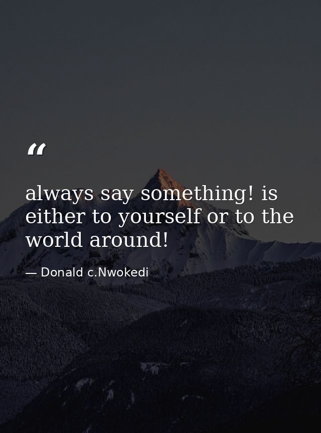 always say something! is either to yourself or to the world around! — Donald c.Nwokedi
