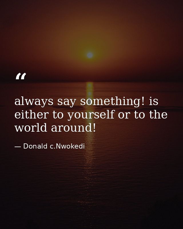 always say something! is either to yourself or to the world around! — Donald c.Nwokedi