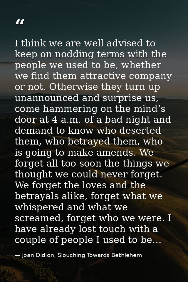 I think we are well advised to keep on nodding terms with the people we used to be, whether we find them attractive comp — Joan Didion, Slouching Towards Bethlehem