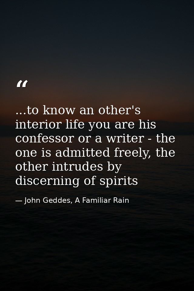...to know an other's interior life you are his confessor or a writer - the one is admitted freely, the other intrudes b — John Geddes, A Familiar Rain