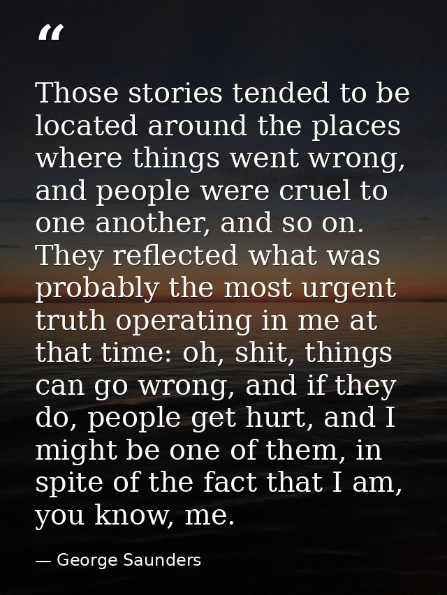 Those stories tended to be located around the places where things went wrong, and people were cruel to one another, and  — George Saunders