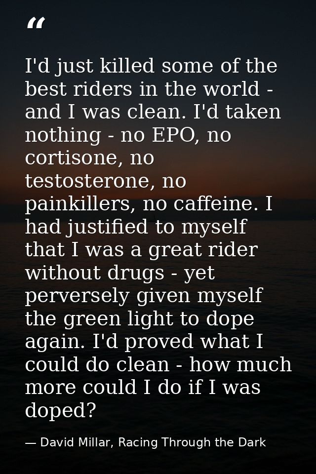 I'd just killed some of the best riders in the world - and I was clean. I'd taken nothing - no EPO, no cortisone, no tes — David Millar, Racing Through the Dark
