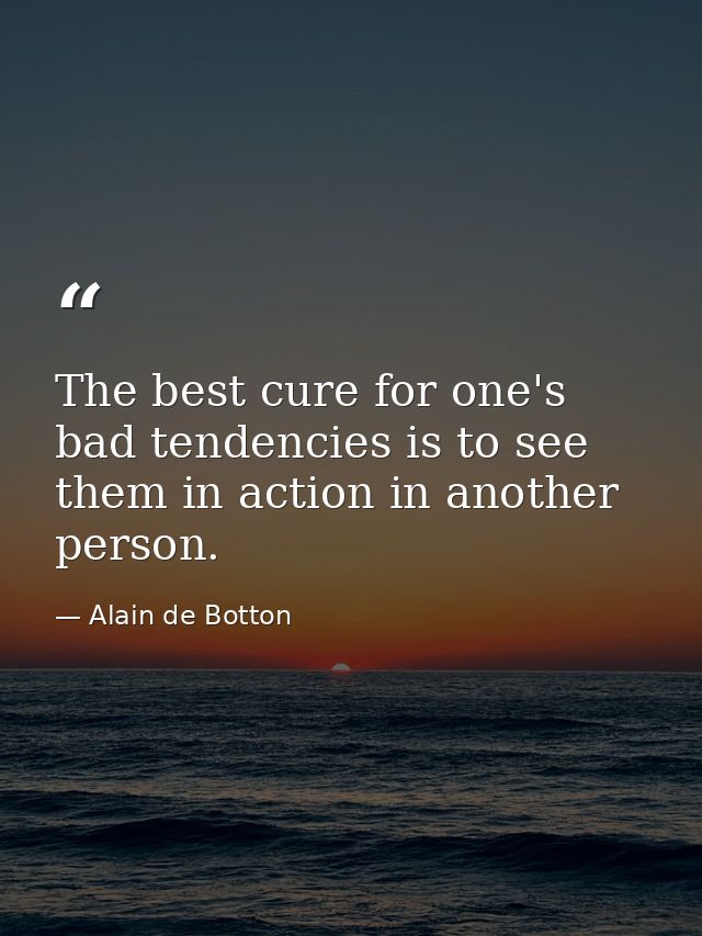 The best cure for one's bad tendencies is to see them in action in another person. — Alain de Botton