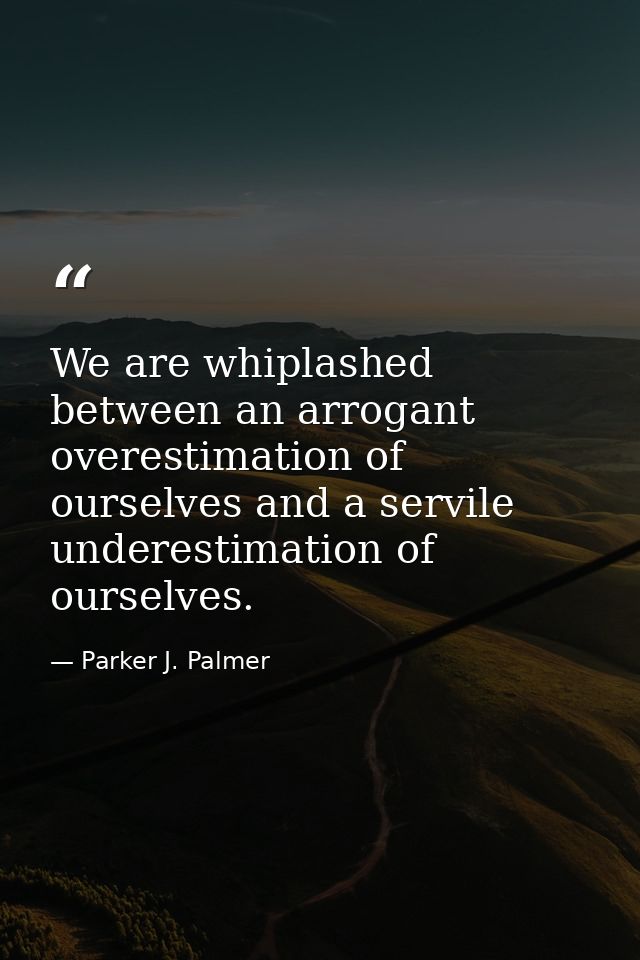 We are whiplashed between an arrogant overestimation of ourselves and a servile underestimation of ourselves. — Parker J. Palmer