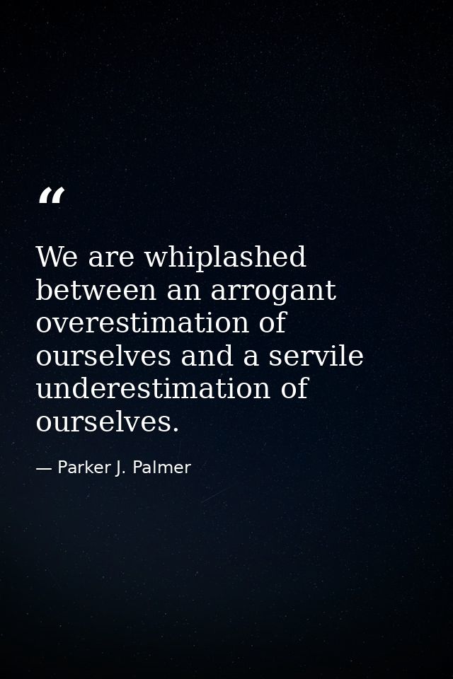 We are whiplashed between an arrogant overestimation of ourselves and a servile underestimation of ourselves. — Parker J. Palmer