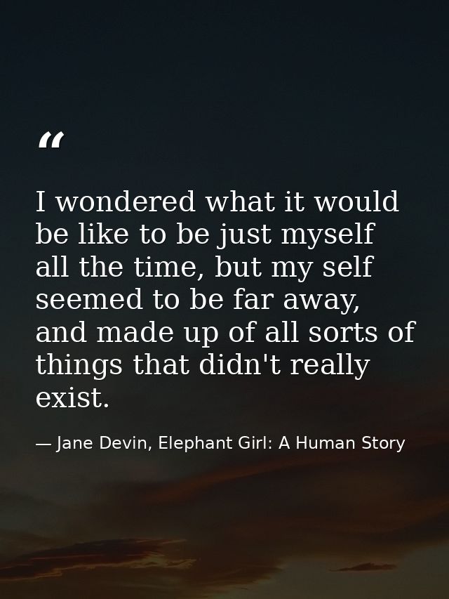 I wondered what it would be like to be just myself all the time, but my self seemed to be far away, and made up of all s — Jane Devin, Elephant Girl: A Human Story