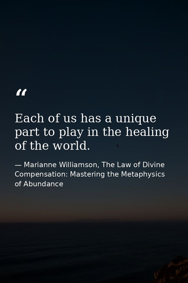 Each of us has a unique part to play in the healing of the world. — Marianne Williamson, The Law of Divine Compensation: Mastering the Metaphysics of Abundance