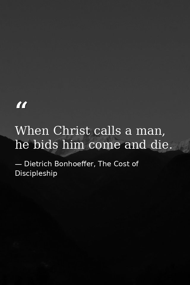 When Christ calls a man, he bids him come and die. — Dietrich Bonhoeffer, The Cost of Discipleship