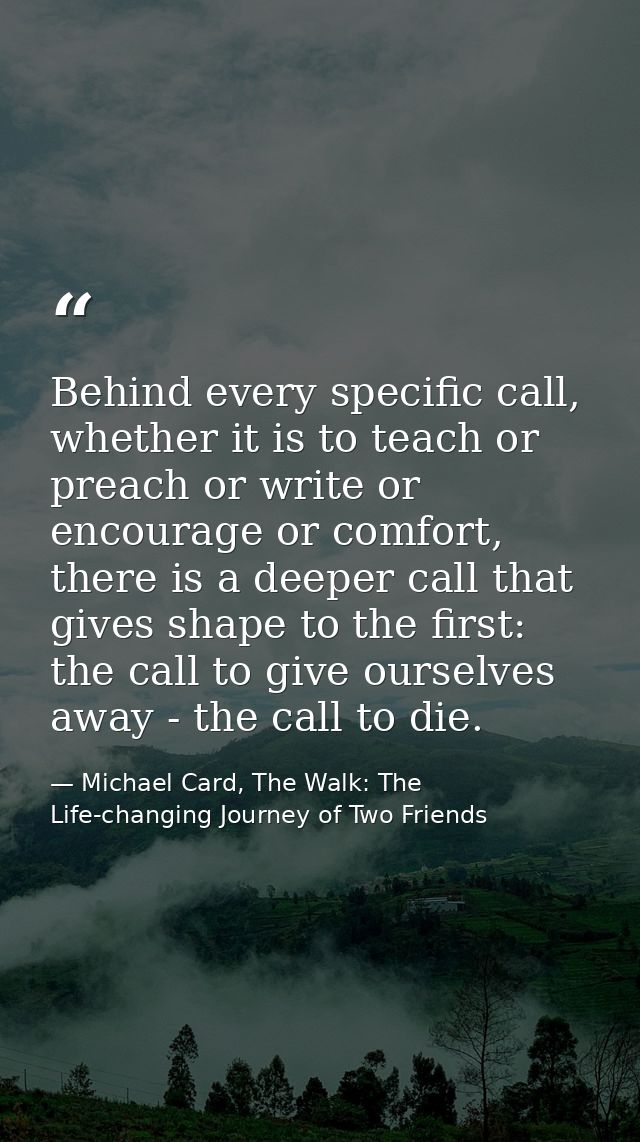 Behind every specific call, whether it is to teach or preach or write or encourage or comfort, there is a deeper call th — Michael Card, The Walk: The Life-changing Journey of Two Friends