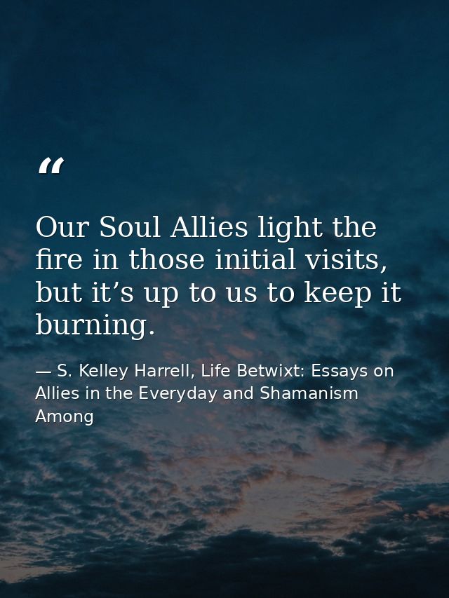 Our Soul Allies light the fire in those initial visits, but it’s up to us to keep it burning. — S. Kelley Harrell, Life Betwixt: Essays on Allies in the Everyday and Shamanism Among
