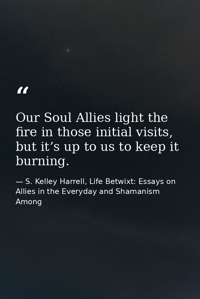 Our Soul Allies light the fire in those initial visits, but it’s up to us to keep it burning. — S. Kelley Harrell, Life Betwixt: Essays on Allies in the Everyday and Shamanism Among