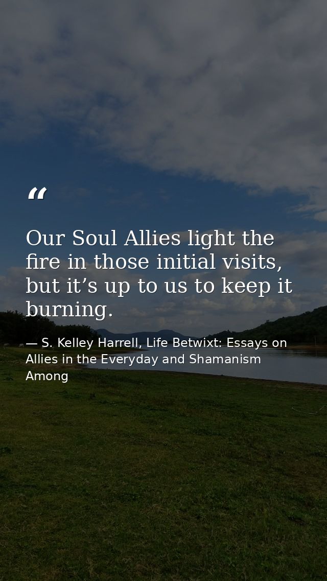 Our Soul Allies light the fire in those initial visits, but it’s up to us to keep it burning. — S. Kelley Harrell, Life Betwixt: Essays on Allies in the Everyday and Shamanism Among
