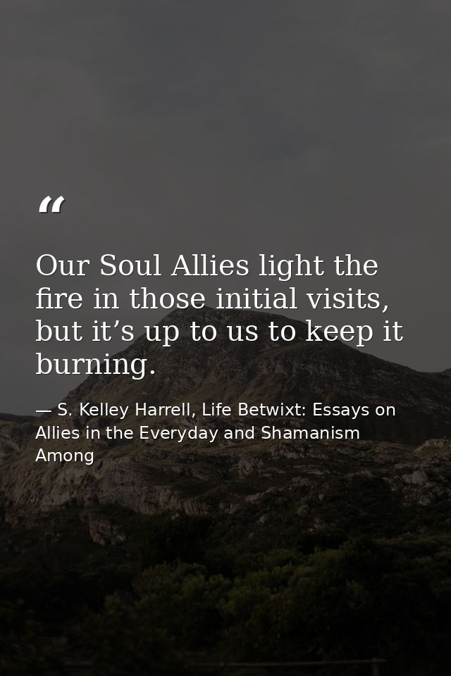 Our Soul Allies light the fire in those initial visits, but it’s up to us to keep it burning. — S. Kelley Harrell, Life Betwixt: Essays on Allies in the Everyday and Shamanism Among