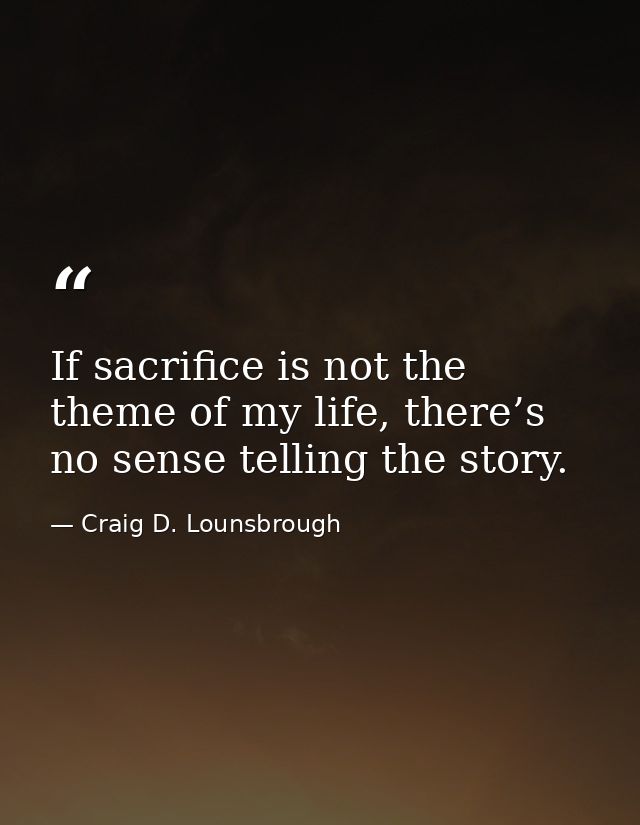If sacrifice is not the theme of my life, there’s no sense telling the story. — Craig D. Lounsbrough