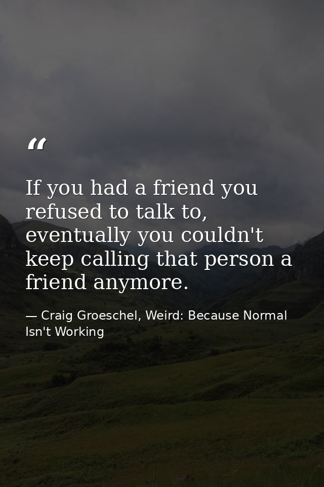 If you had a friend you refused to talk to, eventually you couldn't keep calling that person a friend anymore. — Craig Groeschel, Weird: Because Normal Isn't Working