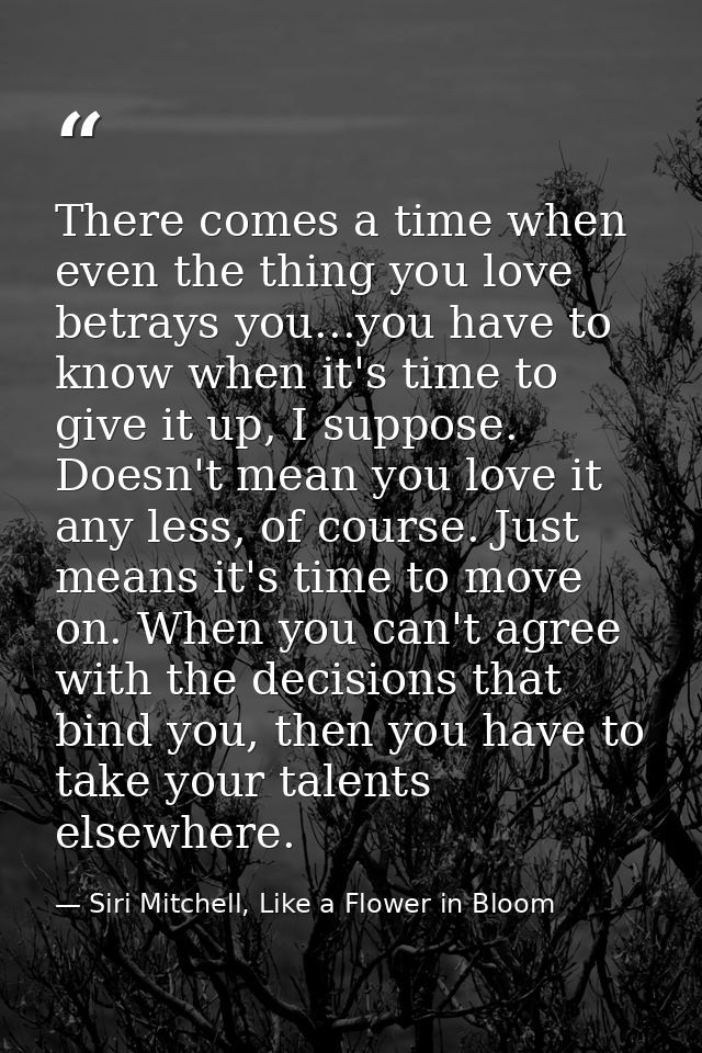 There comes a time when even the thing you love betrays you...you have to know when it's time to give it up, I suppose.  — Siri Mitchell, Like a Flower in Bloom